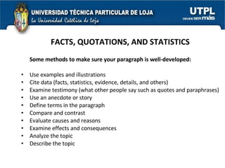 FACTS, QUOTATIONS, AND STATISTICS Some methods to make sure your paragraph is well-developed: Use examples and illustrations  Cite data (facts, statistics, evidence, details, and others)  Examine testimony (what other people say such as quotes and paraphrases)  Use an anecdote or story  Define terms in the paragraph  Compare and contrast  Evaluate causes and reasons  Examine effects and consequences  Analyze the topic  Describe the topic  