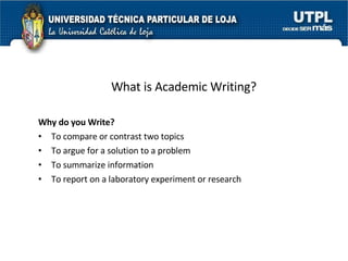 What is Academic Writing? Why do you Write? To compare or contrast two topics To argue for a solution to a problem To summarize information To report on a laboratory experiment or research 