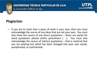 Plagiarism If you are to claim that a piece of work is your own, then you must acknowledge the source of any ideas that are not your own.  You must also show the source of any direct quotations – these are words for word quotations placed within parenthesis (  ).  You must also acknowledge the source of indirect quotations – that is material that you are quoting but which has been changed into your own words, paraphrased, or summarized. 