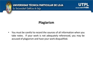 Plagiarism You must be careful to record the sources of all information when you take notes.  If your work is not adequately referenced, you may be accused of plagiarism and have your work disqualified. 