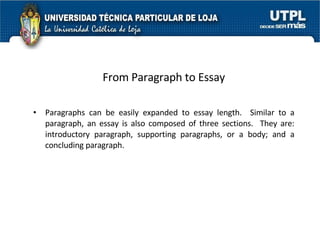 From Paragraph to Essay Paragraphs can be easily expanded to essay length.  Similar to a paragraph, an essay is also composed of three sections.  They are: introductory paragraph, supporting paragraphs, or a body; and a concluding paragraph. 