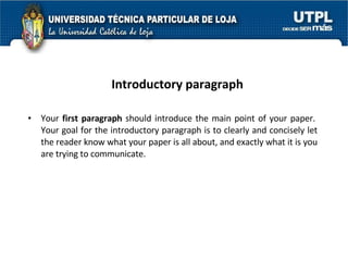 Introductory paragraph Your  first paragraph  should introduce the main point of your paper.  Your goal for the introductory paragraph is to clearly and concisely let the reader know what your paper is all about, and exactly what it is you are trying to communicate.  