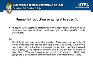 Funnel Introduction or general to specific It begins with a  general  statement of the larger topic, and then each sentence narrows it down until you get to the  specific  thesis statement. Ex: It’s difficult to grow up in this society.  A teenager can get into all kinds of trouble with school, smoking, drugs, and dating.  One of the worst kinds of trouble that a teenager can get into is getting involved with a gang.  Gang members commit crimes and get hurt or killed all too often.  Why do teenagers get involved in gangs?  I think that gangs are a direct result of the breakdown of the traditional family. 