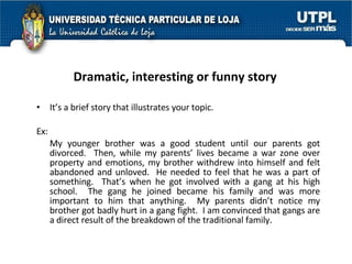 Dramatic, interesting or funny story   It’s a brief story that illustrates your topic. Ex: My younger brother was a good student until our parents got divorced.  Then, while my parents’ lives became a war zone over property and emotions, my brother withdrew into himself and felt abandoned and unloved.  He needed to feel that he was a part of something.  That’s when he got involved with a gang at his high school.  The gang he joined became his family and was more important to him that anything.  My parents didn’t notice my brother got badly hurt in a gang fight.  I am convinced that gangs are a direct result of the breakdown of the traditional family. 