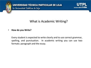What is Academic Writing? How do you Write? Every student is expected to write clearly and to use correct grammar, spelling, and punctuation.  In academic writing you can use two formats: paragraph and the essay.  