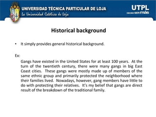 Historical background It simply provides general historical background. Ex: Gangs have existed in the United States for at least 100 years.  At the turn of the twentieth century, there were many gangs in big East Coast cities.  These gangs were mostly made up of members of the same ethnic group and primarily protected the neighborhood where their families lived.  Nowadays, however, gang members have little to do with protecting their relatives.  It’s my belief that gangs are direct result of the breakdown of the traditional family. 