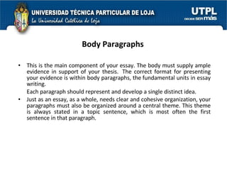 Body Paragraphs   This is the main component of your essay. The body must supply ample evidence in support of your thesis.  The correct format for presenting your evidence is within body paragraphs, the fundamental units in essay writing. Each paragraph should represent and develop a single distinct idea.  Just as an essay, as a whole, needs clear and cohesive organization, your paragraphs must also be organized around a central theme. This theme is always stated in a topic sentence, which is most often the first sentence in that paragraph. 