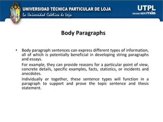 Body Paragraphs Body paragraph sentences can express different types of information, all of which is potentially beneficial in developing string paragraphs and essays. For example, they can provide reasons for a particular point of view, concrete details, specific examples, facts, statistics, or incidents and anecdotes. Individually or together, these sentence types will function in a paragraph to support and prove the topic sentence and thesis statement.  