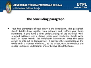 The concluding paragraph Your final paragraph of your essay is the conclusion.  This paragraph should briefly draw together your evidence and reaffirm your thesis statement. If you have a firm understanding of the material, well-selected evidence, and a strong thesis, your conclusion should write itself. In other words, the conclusion summarizes what the essay argues or sets out to demonstrate.  It provides the culmination of the evidence in a manner which you, as the writer, want to convince the reader to discern, understand, and/or believe about the topic.  