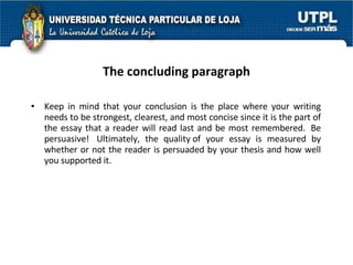The concluding paragraph Keep in mind that your conclusion is the place where your writing needs to be strongest, clearest, and most concise since it is the part of the essay that a reader will read last and be most remembered.  Be persuasive!  Ultimately, the quality of your essay is measured by whether or not the reader is persuaded by your thesis and how well you supported it.   