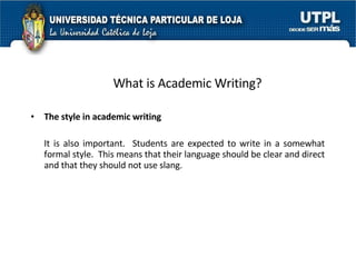 What is Academic Writing? The style in academic writing   It is also important.  Students are expected to write in a somewhat formal style.  This means that their language should be clear and direct and that they should not use slang.  