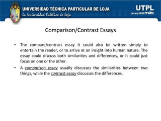Comparison/Contrast Essays The compare/contrast essay It could also be written simply to entertain the reader, or to arrive at an insight into human nature. The essay could discuss both similarities and differences, or it could just focus on one or the other.  A  comparison essay  usually discusses the similarities between two things, while the  contrast essay  discusses the differences.  