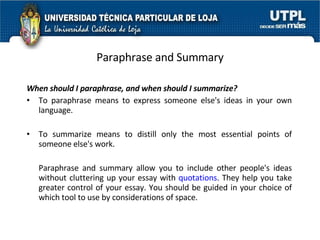 Paraphrase and Summary When should I paraphrase, and when should I summarize? To paraphrase means to express someone else's ideas in your own language.  To summarize means to distill only the most essential points of someone else's work. Paraphrase and summary allow you to include other people's ideas without cluttering up your essay with  quotations . They help you take greater control of your essay. You should be guided in your choice of which tool to use by considerations of space.  