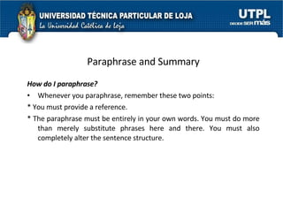 Paraphrase and Summary How do I paraphrase? Whenever you paraphrase, remember these two points: * You must provide a reference.  * The paraphrase must be entirely in your own words. You must do more than merely substitute phrases here and there.  You must also completely alter the sentence structure.  