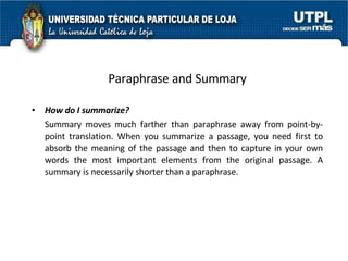 Paraphrase and Summary How do I summarize? Summary moves much farther than paraphrase away from point-by-point translation. When you summarize a passage, you need first to absorb the meaning of the passage and then to capture in your own words the most important elements from the original passage. A summary is necessarily shorter than a paraphrase. 
