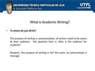 What is Academic Writing? To whom do you Write? The purpose of writing is communication, all writers need to be aware of their audience.  The question here is: Who is the audience for students?  However, the purpose of writing is still the same: to communicate a message.  