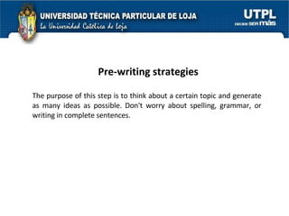 Pre-writing strategies The purpose of this step is to think about a certain topic and generate as many ideas as possible.  Don't worry about spelling, grammar, or writing in complete sentences.  