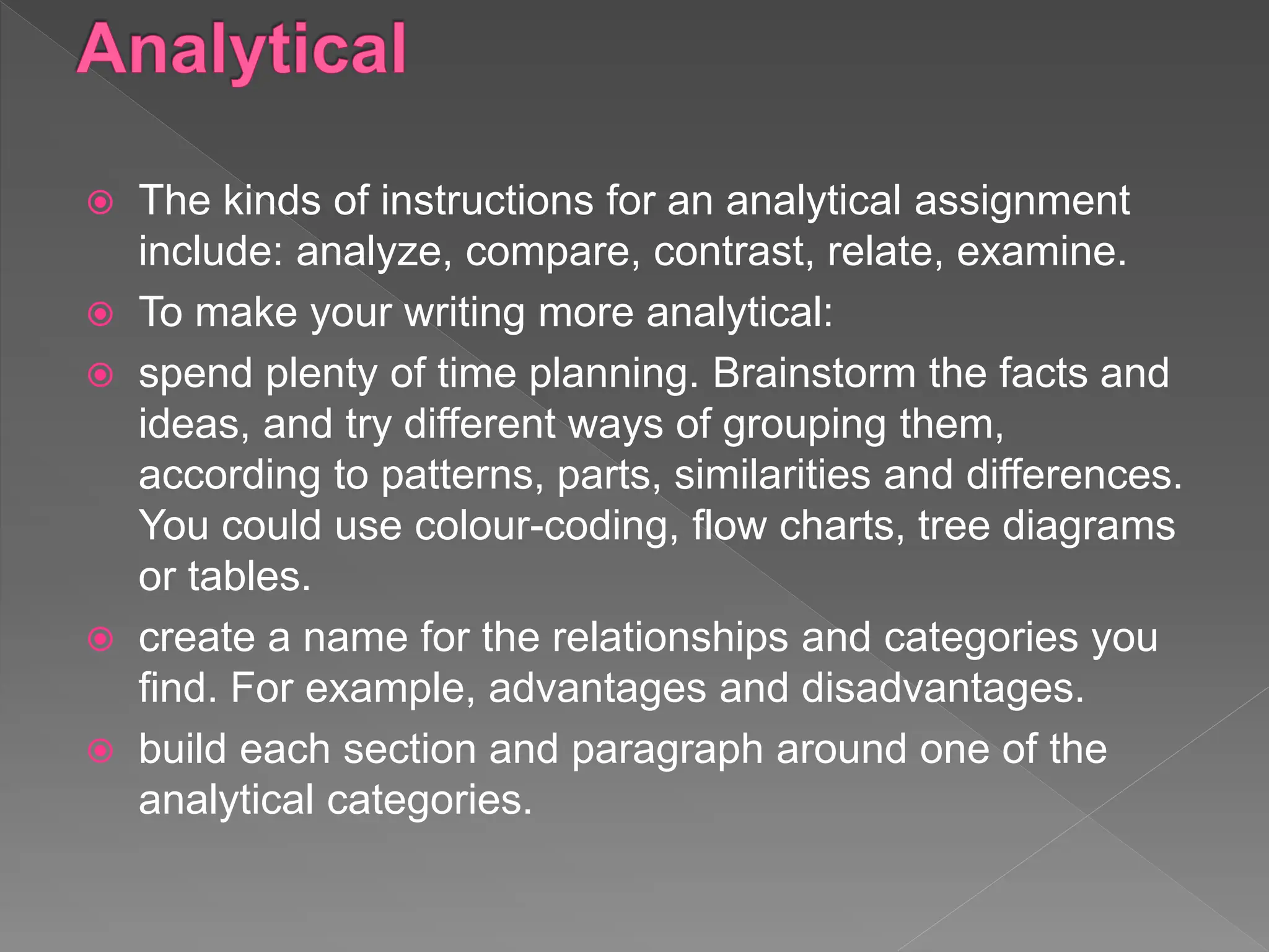 The kinds of instructions for an analytical assignment
include: analyze, compare, contrast, relate, examine.
 To make your writing more analytical:
 spend plenty of time planning. Brainstorm the facts and
ideas, and try different ways of grouping them,
according to patterns, parts, similarities and differences.
You could use colour-coding, flow charts, tree diagrams
or tables.
 create a name for the relationships and categories you
find. For example, advantages and disadvantages.
 build each section and paragraph around one of the
analytical categories.
 
