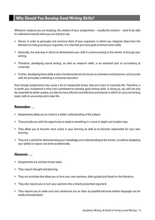 Why Should You Develop Good Writing Skills?

Whatever subjects you are studying, the readers of your assignments – usually the markers – need to be able
to understand exactly what you are trying to say.

• Hence, in order to persuade and convince them of your argument, in which you integrate ideas from the
  literature to help ground your argument, it is vital that you have good communication skills.

• Generally, the only way in which to demonstrate your skill in communicating to the marker is through your
  writing.

• Therefore, developing sound writing, as well as research skills, is an essential part of succeeding at
  university.

• Further, developing these skills is also a fundamental aim of course co-ordinators and lecturers, and accords
  with the principles underlying a university education.

Even though assignments may cause a lot of unexpected stress, they are a fact of university life. Therefore, it
is worth your investment in time and commitment to develop good writing skills. In doing so, you will not only
be rewarded by better grades, but also by more efﬁcient and effective procedures in which to carry out writing
tasks, both at university and in later life.


Remember …

• Assignments allow you to come to a better understanding of the subject.

• They provide you with the opportunity to explore something in a more in-depth and analytic way.

• They allow you to become more active in your learning as well as to become responsible for your own
  learning.

• They are a vehicle for demonstrating your knowledge and understanding to the marker, as well as displaying
  your ability to reason and write academically.


However …

• Assignments are not last minute tasks.

• They require thought and planning.

• They are activities that allow you to form your own opinions, often guided and based on the literature.

• They also require you to turn your opinions into a clearly presented argument.

• They require you to make sure your sentences are as clear as possible because written language can be
  easily misunderstood.




                                                            Academic Writing: A Guide to Tertiary Level Writing | 5
 