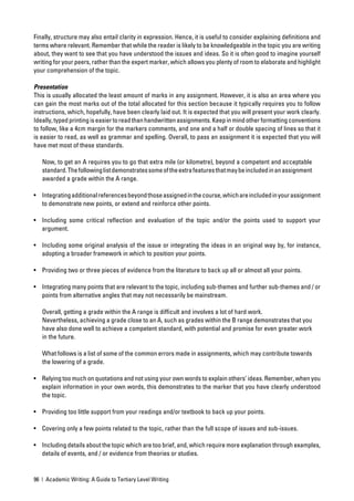 Finally, structure may also entail clarity in expression. Hence, it is useful to consider explaining deﬁnitions and
terms where relevant. Remember that while the reader is likely to be knowledgeable in the topic you are writing
about, they want to see that you have understood the issues and ideas. So it is often good to imagine yourself
writing for your peers, rather than the expert marker, which allows you plenty of room to elaborate and highlight
your comprehension of the topic.

Presentation
This is usually allocated the least amount of marks in any assignment. However, it is also an area where you
can gain the most marks out of the total allocated for this section because it typically requires you to follow
instructions, which, hopefully, have been clearly laid out. It is expected that you will present your work clearly.
Ideally, typed printing is easier to read than handwritten assignments. Keep in mind other formatting conventions
to follow, like a 4cm margin for the markers comments, and one and a half or double spacing of lines so that it
is easier to read, as well as grammar and spelling. Overall, to pass an assignment it is expected that you will
have met most of these standards.

   Now, to get an A requires you to go that extra mile (or kilometre), beyond a competent and acceptable
   standard. The following list demonstrates some of the extra features that may be included in an assignment
   awarded a grade within the A range.

• Integrating additional references beyond those assigned in the course, which are included in your assignment
  to demonstrate new points, or extend and reinforce other points.

• Including some critical reﬂection and evaluation of the topic and/or the points used to support your
  argument.

• Including some original analysis of the issue or integrating the ideas in an original way by, for instance,
  adopting a broader framework in which to position your points.

• Providing two or three pieces of evidence from the literature to back up all or almost all your points.

• Integrating many points that are relevant to the topic, including sub-themes and further sub-themes and / or
  points from alternative angles that may not necessarily be mainstream.

   Overall, getting a grade within the A range is difﬁcult and involves a lot of hard work.
   Nevertheless, achieving a grade close to an A, such as grades within the B range demonstrates that you
   have also done well to achieve a competent standard, with potential and promise for even greater work
   in the future.

   What follows is a list of some of the common errors made in assignments, which may contribute towards
   the lowering of a grade.

• Relying too much on quotations and not using your own words to explain others’ ideas. Remember, when you
  explain information in your own words, this demonstrates to the marker that you have clearly understood
  the topic.

• Providing too little support from your readings and/or textbook to back up your points.

• Covering only a few points related to the topic, rather than the full scope of issues and sub-issues.

• Including details about the topic which are too brief, and, which require more explanation through examples,
  details of events, and / or evidence from theories or studies.


96 | Academic Writing: A Guide to Tertiary Level Writing
 
