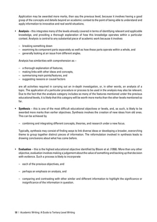 Application may be awarded more marks, than say the previous level, because it involves having a good
   grasp of the concepts and details beyond an academic context to the point of being able to understand and
   apply information to innovative and real world situations.

• Analysis – this integrates many of the levels already covered in terms of identifying relevant and applicable
  knowledge, and providing a thorough explanation of how this knowledge operates within a particular
  context. Analysis is central to any substantial piece of academic work because it involves

   – breaking something down
   – examining its component parts separately as well as how these parts operate within a whole, and
   – generally looking at an issue from different angles.

   Analysis has similarities with comprehension as –

   –   a thorough explanation of features,
   –   making links with other ideas and concepts,
   –   summarising main points/features, and
   –   suggesting reasons or causal factors

   are all activities required in carrying out an in-depth investigation, or, in other words, an analysis of a
   topic. The application of a particular procedure or process to be used in the analysis may also be relevant.
   Due to the fact that the analysis category includes so many of the features mentioned under the previous
   educational levels, it is likely that this category will be worth more marks than the other levels mentioned so
   far.

• Synthesis – this is one of the most difﬁcult educational objectives or levels, and, as such, is likely to be
  awarded more marks than earlier objectives. Synthesis involves the creation of new ideas from old ones.
  This can be achieved by

   – combining and integrating different concepts, theories, and research under a new focus.

   Typically, synthesis may consist of ﬁnding ways to link diverse ideas or developing a broader, overarching
   theme to group together distinct pieces of information. The reformulation involved in synthesis leads to
   drawing conclusions about what has come before.


• Evaluation – this is the highest educational objective identiﬁed by Bloom et al. (1956). More than any other
  objective, evaluation involves making a judgement about the value of something and backing up that decision
  with evidence. Such a process is likely to incorporate

   – each of the previous objectives, and

   – perhaps an emphasis on analysis, and

   – comparing and contrasting with other similar and different information to highlight the signiﬁcance or
     insigniﬁcance of the information in question.




98 | Academic Writing: A Guide to Tertiary Level Writing
 
