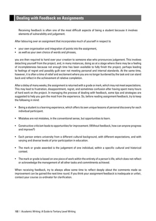 Dealing with Feedback on Assignments

   Receiving feedback is often one of the most difﬁcult aspects of being a student because it involves
   elements of vulnerability and judgement.

After labouring over an assignment that incorporates much of yourself in respect to

• your own organisation and integration of points into the assignment,
• as well as your own choice of words and phrases,

you are then required to hand over your creation to someone else who pronounces judgement. This involves
detaching yourself from the project, and, in many instances, doing so at a stage where there may be a feeling
of incompleteness because not enough time has been available to fully ﬁnish the project, perhaps leading
to feelings of regret and possibly guilt over not meeting personal and internal standards. At the same time,
however, it is often a time of relief and excitement where you are no longer burdened by the task and can stand
back and reﬂect in the achievement of relative completion.

After a delay of many weeks, the assignment is returned with a grade or mark, which may not meet expectations.
This may lead to frustration, disappointment, regret, and sometimes confusion after having spent many hours
of hard work on the project. In managing the process of dealing with feedback, some tips and strategies are
suggested to help you gain the most from the experience. So, before reading assignment feedback, try to keep
the following in mind:

• Being a student is a learning experience, which offers its own unique lessons of personal discovery for each
  individual participant.

• Mistakes are not mistakes, in the conventional sense, but opportunities to learn.

• Constructive criticism leads to opportunities for improvement. (Without feedback, how can anyone progress
  and improve?)

• Each person enters university from a different cultural background, with different expectations, and with
  varying and diverse levels of prior participation in education.

• The mark or grade awarded is the judgement of one individual, within a speciﬁc cultural and historical
  context.

• The mark or grade is based on one piece of work within the entirety of a person’s life, which does not reﬂect
  or acknowledge the management of all other tasks and commitments achieved.

When receiving feedback, try to always allow some time to reﬂect deeply about the comments made so
improvement can be gained the next time round. If you think your assignment feedback is inadequate or unfair,
contact your course co-ordinator for clariﬁcation.




100 | Academic Writing: A Guide to Tertiary Level Writing
 
