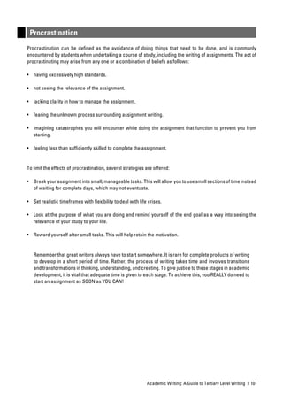 Procrastination
Procrastination can be deﬁned as the avoidance of doing things that need to be done, and is commonly
encountered by students when undertaking a course of study, including the writing of assignments. The act of
procrastinating may arise from any one or a combination of beliefs as follows:

• having excessively high standards.

• not seeing the relevance of the assignment.

• lacking clarity in how to manage the assignment.

• fearing the unknown process surrounding assignment writing.

• imagining catastrophes you will encounter while doing the assignment that function to prevent you from
  starting.

• feeling less than sufﬁciently skilled to complete the assignment.


To limit the effects of procrastination, several strategies are offered:

• Break your assignment into small, manageable tasks. This will allow you to use small sections of time instead
  of waiting for complete days, which may not eventuate.

• Set realistic timeframes with ﬂexibility to deal with life crises.

• Look at the purpose of what you are doing and remind yourself of the end goal as a way into seeing the
  relevance of your study to your life.

• Reward yourself after small tasks. This will help retain the motivation.


   Remember that great writers always have to start somewhere. It is rare for complete products of writing
   to develop in a short period of time. Rather, the process of writing takes time and involves transitions
   and transformations in thinking, understanding, and creating. To give justice to these stages in academic
   development, it is vital that adequate time is given to each stage. To achieve this, you REALLY do need to
   start an assignment as SOON as YOU CAN!




                                                            Academic Writing: A Guide to Tertiary Level Writing | 101
 