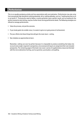 Perfectionism
This is an equally paralysing activity and has associations with procrastination. Perfectionism may also arise
from excessively high standards involving absolutist, all-or-nothing attitudes, such as “anything less than an A
is not worth it”. Pursuing the need to follow a routine perfectly to get a perfect result, such as waiting for the
perfect moment to start writing, may be a further factor driving perfectionist ideals. The following strategies are
offered to manage perfectionism.

• Value the process, not just the outcome.

• If you break goals into smaller ones, it is easier to get an on-going sense of achievement.

• Put your efforts into those things that will gain the most return - writing.

• See mistakes as opportunities to learn.


   Remember, nothing can ever be perfect because it is impossible to produce something that takes into
   account every angle / argument / perspective, since everyone brings to an assignment their own situated
   perspective. The remaining pages of this book now cover a series of supplementary resources that deal
   with the micro elements of writing, such as grammar, punctuation, and spelling.




102 | Academic Writing: A Guide to Tertiary Level Writing
 
