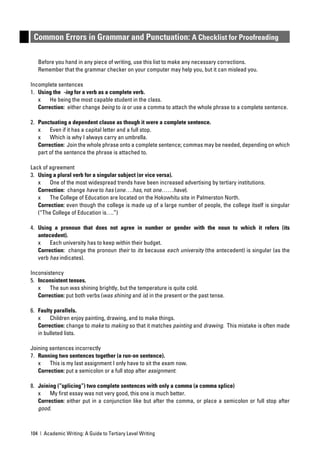 Common Errors in Grammar and Punctuation: A Checklist for Proofreading

   Before you hand in any piece of writing, use this list to make any necessary corrections.
   Remember that the grammar checker on your computer may help you, but it can mislead you.

Incomplete sentences
1. Using the -ing for a verb as a complete verb.
   x    He being the most capable student in the class.
   Correction: either change being to is or use a comma to attach the whole phrase to a complete sentence.

2. Punctuating a dependent clause as though it were a complete sentence.
   x    Even if it has a capital letter and a full stop.
   x    Which is why I always carry an umbrella.
   Correction: Join the whole phrase onto a complete sentence; commas may be needed, depending on which
   part of the sentence the phrase is attached to.

Lack of agreement
3. Using a plural verb for a singular subject (or vice versa).
   x    One of the most widespread trends have been increased advertising by tertiary institutions.
   Correction: change have to has (one….has, not one……have).
   x    The College of Education are located on the Hokowhitu site in Palmerston North.
   Correction: even though the college is made up of a large number of people, the college itself is singular
   (“The College of Education is….”)

4. Using a pronoun that does not agree in number or gender with the noun to which it refers (its
   antecedent).
   x    Each university has to keep within their budget.
   Correction: change the pronoun their to its because each university (the antecedent) is singular (as the
   verb has indicates).

Inconsistency
5. Inconsistent tenses.
   x    The sun was shining brightly, but the temperature is quite cold.
   Correction: put both verbs (was shining and is) in the present or the past tense.

6. Faulty parallels.
   x    Children enjoy painting, drawing, and to make things.
   Correction: change to make to making so that it matches painting and drawing. This mistake is often made
   in bulleted lists.

Joining sentences incorrectly
7. Running two sentences together (a run-on sentence).
   x    This is my last assignment I only have to sit the exam now.
   Correction: put a semicolon or a full stop after assignment.

8. Joining (“splicing”) two complete sentences with only a comma (a comma splice)
   x    My ﬁrst essay was not very good, this one is much better.
   Correction: either put in a conjunction like but after the comma, or place a semicolon or full stop after
   good.



104 | Academic Writing: A Guide to Tertiary Level Writing
 