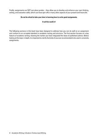Finally, assignments are NOT just about grades – they allow you to develop and enhance your own thinking,
writing, and evaluation skills, which can have spin-offs in many other aspects of your present and future life.

                 Do not be afraid to take your time in learning how to write good assignments.

                                                 It will be worth it!




The following sections in this book have been designed to address how you can do well on an assignment
and conform to an accepted standard in academic writing and structure. The ﬁrst section focuses on a key
feature of academic writing: showing the marker you have integrated the ideas of published authors. Before
looking at this topic in depth, it is important to clarify the kinds of sources recommended to be used in university
assignments.




6 | Academic Writing: A Guide to Tertiary Level Writing
 