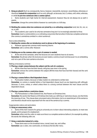 9. Using an adverb (Such as consequently, hence, however, meanwhile, moreover, nevertheless, otherwise, or
   therefore) instead of a conjunction (such as and, although, as because, but, if, unless, until, when, whereas,
   or while) to join two sentences (also a comma splice).
   x    Some students earn high marks for internal assessment, however they do not always do so well in
   exams .
   Correction: change the comma before however to a semicolon or a full stop.

10. Omitting the comma when two sentences are joined by a co-ordinating conjunction (and, but, for, nor, or,
    so, or yet).
    x    The academic year used to be only two semesters long but it is increasingly extended to three.
    Correction: insert a comma before a co-ordinating conjunction like but when it links two complete sentences
    (the comma is sometimes omitted in a short sentence).

Inaccurate embedding
11. Omitting the comma after an introductory word or phrase at the beginning of a sentence.
    x    However appropriate commas make meaning clearer.
    Correction: add a comma after However.

12. Omitting one on the commas when a pair of commas is needed.
    x    At the end of the semester, when the lectures are over students have to sit exams.
    Correction: the phrase when the lectures are over needs a comma at each end because it is an embedding
    and not a part of the main sentence structure.

Adding unnecessary commas
13. Placing a single comma between the subject and the verb of a sentence.
    x    All the trees that have lost their leaves, will grow new ones in the spring.
    Correction: remove the comma between the subject (All the trees that have lost their leaves) and the verb
    phrase (will grow).

14. Placing a comma before a ﬁnal dependent clause.
    x    Punctuation matters, because is helps readers to understand a written text.
    Correction: no comma is needed before a ﬁnal dependent clause (such as one beginning with although,
    because, if, since, unless, or when) unless there is a strong contrast between the main clause and the
    dependent clause.

15. Placing a comma before a restrictive clause.
    x    The Pohutukawa is a New Zealand tree, that ﬂowers at Christmas time.
    Correction: the words that ﬂowers at Christmas time make up a deﬁning or restrictive clause, one that limits
    the meaning of tree. This clause does not present extra information, but is an essential part of the sentence
    and therefore should not be separated from the rest of the sentence by a comma.

Inappropriate colons and semicolons
16. Using an unnecessary colon.
    x    Some of the main reasons for going to university are: to learn about interesting subjects, to meet new
    people, and to prepare for employment.
    Correction: either omit the colon or make sure there is a complete sentence before it, for example by adding
    the words the following after are.

17 Using a semicolon instead of a colon.
   x    These items were on the breakfast menu; cereal, toast, tea, and coffee.
   Correction: use a colon, not a semicolon, to introduce the list after menu.


                                                           Academic Writing: A Guide to Tertiary Level Writing | 105
 