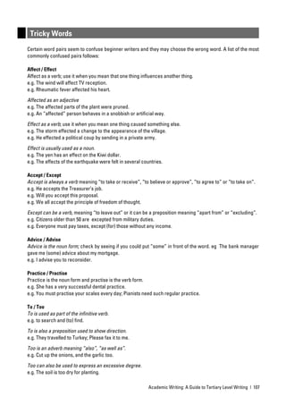 Tricky Words
Certain word pairs seem to confuse beginner writers and they may choose the wrong word. A list of the most
commonly confused pairs follows:

Affect / Effect
Affect as a verb; use it when you mean that one thing inﬂuences another thing.
e.g. The wind will affect TV reception.
e.g. Rheumatic fever affected his heart.

Affected as an adjective
e.g. The affected parts of the plant were pruned.
e.g. An “affected” person behaves in a snobbish or artiﬁcial way.

Effect as a verb; use it when you mean one thing caused something else.
e.g. The storm effected a change to the appearance of the village.
e.g. He effected a political coup by sending in a private army.

Effect is usually used as a noun.
e.g. The yen has an effect on the Kiwi dollar.
e.g. The effects of the earthquake were felt in several countries.

Accept / Except
Accept is always a verb meaning “to take or receive”, “to believe or approve”, “to agree to” or “to take on”.
e.g. He accepts the Treasurer’s job.
e.g. Will you accept this proposal.
e.g. We all accept the principle of freedom of thought.

Except can be a verb, meaning “to leave out” or it can be a preposition meaning “apart from” or “excluding”.
e.g. Citizens older than 50 are excepted from military duties.
e.g. Everyone must pay taxes, except (for) those without any income.

Advice / Advise
Advice is the noun form; check by seeing if you could put “some” in front of the word. eg The bank manager
gave me (some) advice about my mortgage.
e.g. I advise you to reconsider.

Practice / Practise
Practice is the noun form and practise is the verb form.
e.g. She has a very successful dental practice.
e.g. You must practise your scales every day; Pianists need such regular practice.

To / Too
To is used as part of the inﬁnitive verb.
e.g. to search and (to) ﬁnd.

To is also a preposition used to show direction.
e.g. They travelled to Turkey; Please fax it to me.

Too is an adverb meaning “also”, “as well as”.
e.g. Cut up the onions, and the garlic too.

Too can also be used to express an excessive degree.
e.g. The soil is too dry for planting.

                                                           Academic Writing: A Guide to Tertiary Level Writing | 107
 