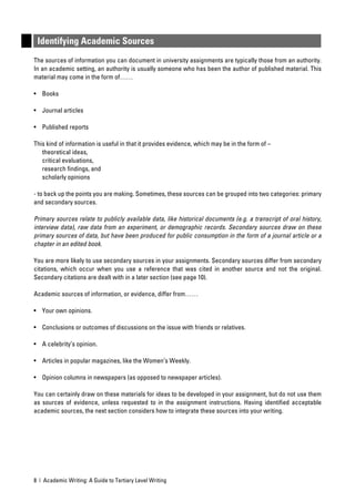 Identifying Academic Sources
The sources of information you can document in university assignments are typically those from an authority.
In an academic setting, an authority is usually someone who has been the author of published material. This
material may come in the form of……

• Books

• Journal articles

• Published reports

This kind of information is useful in that it provides evidence, which may be in the form of –
   theoretical ideas,
   critical evaluations,
   research ﬁndings, and
   scholarly opinions

- to back up the points you are making. Sometimes, these sources can be grouped into two categories: primary
and secondary sources.

Primary sources relate to publicly available data, like historical documents (e.g. a transcript of oral history,
interview data), raw data from an experiment, or demographic records. Secondary sources draw on these
primary sources of data, but have been produced for public consumption in the form of a journal article or a
chapter in an edited book.

You are more likely to use secondary sources in your assignments. Secondary sources differ from secondary
citations, which occur when you use a reference that was cited in another source and not the original.
Secondary citations are dealt with in a later section (see page 10).

Academic sources of information, or evidence, differ from……

• Your own opinions.

• Conclusions or outcomes of discussions on the issue with friends or relatives.

• A celebrity’s opinion.

• Articles in popular magazines, like the Women’s Weekly.

• Opinion columns in newspapers (as opposed to newspaper articles).

You can certainly draw on these materials for ideas to be developed in your assignment, but do not use them
as sources of evidence, unless requested to in the assignment instructions. Having identiﬁed acceptable
academic sources, the next section considers how to integrate these sources into your writing.




8 | Academic Writing: A Guide to Tertiary Level Writing
 