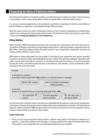 Integrating the Ideas of Published Authors
One of the primary features of academic writing is using the literature to support your ideas. This requires you
to read widely in order to seek out the different sides of a debate within a particular ﬁeld of inquiry.

In a sense, university assignments can be considered as vehicles for exploring the literature and ﬁnding out
points of difference, agreement, and variability amongst different authors.

What this means is that you need to demonstrate evidence of your literature exploration by including these
authors in your writing and mentioning their points of view. This technique of referring to authors in your writing
is often termed citing, documenting, or in-text referencing.

Citing Authors

Within academia, different disciplines have their own conventions for citing authors. One of the most common
conventions at Massey is the American Psychological Association’s referencing system, otherwise known as
APA. Other referencing systems used to document authors in your assignments, namely MLA, Harvard, and
Chicago, will be outlined in a later section.

APA follows an author-date pattern for citing authors. In the body of your assignment, this involves recording
the author’s surname (or family name) followed by the year in which their work was published. This author-date
pattern can be used in the body of a sentence, or in brackets at the end of the sentence. It is worth noting that
by using the former, the reference becomes part of the sentence, and, therefore, clarity of attribution is often
increased in the mind of the reader.

   Example

   In the body of a sentence
   According to Holmes and Smith (1986), gender is an important feature in language.

                 The full “and” is used.            Year is in brackets, immediately
                                                           following authors.

   In brackets
   Gender is an important feature in language (Holmes & Smith, 1986).

                  The ampersand “&”              A comma separates             The full stop goes
                  is used.                       authors and year.             after the brackets.

You will notice that in the body version, the authors are embedded into the sentence, with the year of publication
in brackets. In contrast, the brackets version involves all the author details placed in brackets. The full reference
details for Holmes and Smith (1986) should be found in the reference list at the end of the assignment. How to
construct reference lists is covered in a later section.

Author Citation Tips

• There is no rule concerning which citation method – whether citing authors in the body of a sentence or in
  brackets – is best. Either method is ﬁne. However, it is always useful for the reader to provide variety when
  citing authors in your assignment. So, try to alternate between these two methods.




                                                               Academic Writing: A Guide to Tertiary Level Writing | 9
 