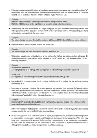 • If there are two or more publications written by the same author in the same year, then add the letter “a”
  immediately after the year of the ﬁrst publication mentioned in the text, and add the letter “b” after the
  second, and so on. Ensure the same detail is reﬂected in your Reference List.

   Example
   McMillan (1992a) illustrates cross-cultural awareness in organisations, while
   McMillan (1992b) argues for the signiﬁcance of gender in cross-cultural awareness.

• When stating the same author twice in a single paragraph, the year only needs mentioning the ﬁrst time
  in the paragraph (unless it could be confused with another reference, such as in the case of publications
  written by the same author in the same year).

   Example
   The notion of anger has been debated for centuries (Wilkinson, 1976). Indeed, Wilkinson points out that….

• For works with no identiﬁable date, include n.d. in brackets.

   Example
   The notion of anger has been debated for centuries (Wilkinson, n.d.).

• When citing a publication written by three to ﬁve authors, for the ﬁrst text citation, include all names. On
  subsequent citations, state the ﬁrst author followed by “et al.”, which is a Latin abbreviation for “et als”,
  meaning “and others”.

   Example
   In the body of a sentence
   According to Slater et al. (1978, p. 120), it is important to establish the grounds of the argument.

   In brackets
   It is important to establish the grounds of the argument (Slater et al. 1978, p. 120).

• For works of six or more authors, for all citations, including the ﬁrst, include the ﬁrst author’s surname
  followed by “et al.”

• In the case of secondary citations, that is when a source you are using cites someone else’s work – which
  is the work you want to include, but you do not have access to the original document – it is important to
  acknowledge both the original source and the source you have access to. When documenting both sources
  in brackets, use “as cited in” before the secondary source.

   Example
   Riechter’s (1984, as cited in Smith, 2003) study highlights how business models offer a framework for
   understanding commercial mechanisms.

   In the reference list at the back of the assignment, only list details for the source that you have been able to
   access, which is the source by Smith in the example above.

• On occasion, you may be in a situation where an expert, such as a lecturer, or a consultant working within
  an organisation, communicates a point, which happens to be relevant to your assignment. This point may
  have been communicated in an email, in face-to-face communication, or via a telephone conversation.
  In such cases, the information can still be included in your assignment as a personal communication –
  although only include these in your assignments if absolutely necessary.


                                                             Academic Writing: A Guide to Tertiary Level Writing | 11
 