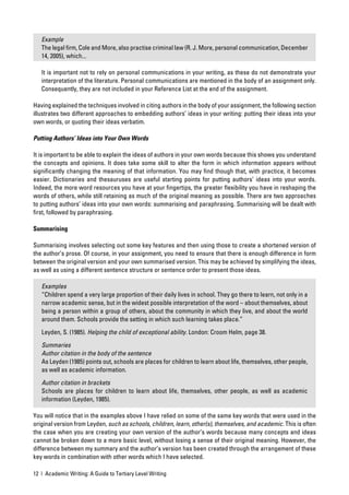 Example
   The legal ﬁrm, Cole and More, also practise criminal law (R. J. More, personal communication, December
   14, 2005), which...

   It is important not to rely on personal communications in your writing, as these do not demonstrate your
   interpretation of the literature. Personal communications are mentioned in the body of an assignment only.
   Consequently, they are not included in your Reference List at the end of the assignment.

Having explained the techniques involved in citing authors in the body of your assignment, the following section
illustrates two different approaches to embedding authors’ ideas in your writing: putting their ideas into your
own words, or quoting their ideas verbatim.

Putting Authors’ Ideas into Your Own Words

It is important to be able to explain the ideas of authors in your own words because this shows you understand
the concepts and opinions. It does take some skill to alter the form in which information appears without
signiﬁcantly changing the meaning of that information. You may ﬁnd though that, with practice, it becomes
easier. Dictionaries and thesauruses are useful starting points for putting authors’ ideas into your words.
Indeed, the more word resources you have at your ﬁngertips, the greater ﬂexibility you have in reshaping the
words of others, while still retaining as much of the original meaning as possible. There are two approaches
to putting authors’ ideas into your own words: summarising and paraphrasing. Summarising will be dealt with
ﬁrst, followed by paraphrasing.

Summarising

Summarising involves selecting out some key features and then using those to create a shortened version of
the author’s prose. Of course, in your assignment, you need to ensure that there is enough difference in form
between the original version and your own summarised version. This may be achieved by simplifying the ideas,
as well as using a different sentence structure or sentence order to present those ideas.

   Examples
   “Children spend a very large proportion of their daily lives in school. They go there to learn, not only in a
   narrow academic sense, but in the widest possible interpretation of the word – about themselves, about
   being a person within a group of others, about the community in which they live, and about the world
   around them. Schools provide the setting in which such learning takes place.”

   Leyden, S. (1985). Helping the child of exceptional ability. London: Croom Helm, page 38.

   Summaries
   Author citation in the body of the sentence
   As Leyden (1985) points out, schools are places for children to learn about life, themselves, other people,
   as well as academic information.

   Author citation in brackets
   Schools are places for children to learn about life, themselves, other people, as well as academic
   information (Leyden, 1985).

You will notice that in the examples above I have relied on some of the same key words that were used in the
original version from Leyden, such as schools, children, learn, other(s), themselves, and academic. This is often
the case when you are creating your own version of the author’s words because many concepts and ideas
cannot be broken down to a more basic level, without losing a sense of their original meaning. However, the
difference between my summary and the author’s version has been created through the arrangement of these
key words in combination with other words which I have selected.

12 | Academic Writing: A Guide to Tertiary Level Writing
 