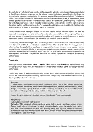 Secondly, the very selection of ideas from the total pool available within the original version has also contributed
to the difference between my version and the author’s version. For instance, you will notice that I have not
focused on the meaning contained in the ﬁrst sentence about children spending much of their “daily lives in
school.” Instead I have summarised the ideas contained in the last two sentences. Yet, at the same time, I have
omitted speciﬁc details within the second sentence, such as “the community”, and interpreting academic in
the “widest possible” sense. Further, instead of allocating a whole sentence to the point that “schools provide
the setting in which such learning takes place”, I have condensed this idea and merged it with the ideas in the
second sentence, as evident in “schools are places for children to…”

Thirdly, difference from the original version has also been created through the order in which the ideas are
presented. For example, in Leyden’s version, she mentions the academic focus of learning ﬁrst, followed by
a broader context of issues which children also learn about while they are at school. In contrast, my version
presents the broader context of issues ﬁrst followed by the academic focus of learning.

Consequently, when summarising the ideas of authors, you can use several techniques. Firstly, you can identify
some key words and link these with other words to create a different combination. Secondly, you can be
selective about the speciﬁc ideas you choose to adopt, while leaving out others. In this way, you are actively
summarising the information. Finally, by reordering the ideas in your own framework, you are also creating a
distinction between your version and the author’s. All this can be achieved without signiﬁcantly altering the
meaning of the information. Many of these techniques can also be applied to the strategy of paraphrasing
authors’ ideas.

Paraphrasing

Before you begin to paraphrase, it is REALLY IMPORTANT to build-up your OWN IDEA of the information or try
to develop a picture in your mind, and then use this as a model to help FRAME or GUIDE your paraphrase of the
author’s idea.

Paraphrasing means to restate information using different words. Unlike summarising though, paraphrasing
focuses less on shortening and condensing the information. Paraphrasing aims to rewrite the information by
drawing on different words and phrases.

   Examples
   “Children spend a very large proportion of their daily lives in school. They go there to learn, not only in a
   narrow academic sense, but in the widest possible interpretation of the word – about themselves, about
   being a person within a group of others, about the community in which they live, and about the world
   around them. Schools provide the setting in which such learning takes place.”

   Leyden, S. (1985). Helping the child of exceptional ability. London: Croom Helm, page 38.

   Paraphrasing
   Author citation in the body of the sentence
   As Leyden (1985) points out, schools are places where children spend a signiﬁcant amount of time.
   Beyond merely going to school to learn academic information, Leyden argues that learning occurs within
   a far wider context as children also learn about who they are, by being in groups, their local community,
   as well as the wider world which surrounds them. Hence, schools offer the settings to facilitate children’s
   learning about a great many things.




                                                             Academic Writing: A Guide to Tertiary Level Writing | 13
 