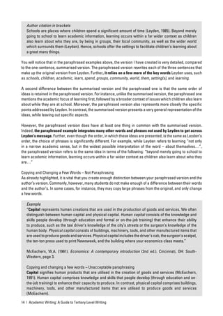 Author citation in brackets
   Schools are places where children spend a signiﬁcant amount of time (Leyden, 1985). Beyond merely
   going to school to learn academic information, learning occurs within a far wider context as children
   also learn about who they are, by being in groups, their local community, as well as the wider world
   which surrounds them (Leyden). Hence, schools offer the settings to facilitate children’s learning about
   a great many things.

You will notice that in the paraphrased examples above, the version I have created is very detailed, compared
to the one-sentence, summarised version. The paraphrased version rewrites each of the three sentences that
make up the original version from Leyden. Further, it relies on a few more of the key words Leyden uses, such
as schools, children, academic, learn, spend, groups, community, world, them, setting(s), and learning.

A second difference between the summarised version and the paraphrased one is that the same order of
ideas is retained in the paraphrased version. For instance, unlike the summarised version, the paraphrased one
mentions the academic focus of learning ﬁrst, followed by a broader context of issues which children also learn
about while they are at school. Moreover, the paraphrased version also represents more closely the speciﬁc
points addressed by Leyden. In contrast, the summarised version presents a very general representation of the
ideas, while leaving out speciﬁc aspects.

However, the paraphrased version does have at least one thing in common with the summarised version.
Indeed, the paraphrased example integrates many other words and phrases not used by Leyden to get across
Leyden’s message. Further, even though the order, in which these ideas are presented, is the same as Leyden’s
order, the choice of phrases is signiﬁcantly different. For example, while Leyden refers to learning “not only
in a narrow academic sense, but in the widest possible interpretation of the word – about themselves…”,
the paraphrased version refers to the same idea in terms of the following: “beyond merely going to school to
learn academic information, learning occurs within a far wider context as children also learn about who they
are…”

Copying and Changing a Few Words – Not Paraphrasing
As already highlighted, it is vital that you create enough distinction between your paraphrased version and the
author’s version. Commonly, however, many students do not make enough of a difference between their words
and the author’s. In some cases, for instance, they may copy large phrases from the original, and only change
a few words.

   Example
   “Capital represents human creations that are used in the production of goods and services. We often
   distinguish between human capital and physical capital. Human capital consists of the knowledge and
   skills people develop (through education and formal or on-the-job training) that enhance their ability
   to produce, such as the taxi driver’s knowledge of the city’s streets or the surgeon’s knowledge of the
   human body. Physical capital consists of buildings, machinery, tools, and other manufactured items that
   are used to produce goods and services. Physical capital includes the driver’s cab, the surgeon’s scalpel,
   the ten-ton press used to print Newsweek, and the building where your economics class meets.”

   McEachern, W.A. (1991). Economics: A contemporary introduction (2nd ed.). Cincinnati, OH: South-
   Western, page 3.

   Copying and changing a few words – Unacceptable paraphrasing
   Capital signiﬁes human products that are utilised in the creation of goods and services (McEachern,
   1991). Human capital comprises knowledge and skills that people develop (through education and on-
   the-job training) to enhance their capacity to produce. In contrast, physical capital comprises buildings,
   machinery, tools, and other manufactured items that are utilised to produce goods and services
   (McEachern).

14 | Academic Writing: A Guide to Tertiary Level Writing
 