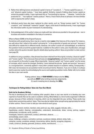 4. Rather than deﬁning human and physical capital in terms of “consists of…”, “human capital focuses on…”
   and “physical capital involves...” have been applied. Similarly, instead of talking about human capital as
   enhancing people’s ability, I have rephrased this as “function[ing] to improve…” Likewise, “central to the
   production of…” has replaced “used to produce”. Hence, I have tried to draw on phrases I am more familiar
   with to express the author’s ideas.

5. Individual words have also been replaced by other words, such as “things humans make” for “human
   creations”, and “individuals” instead of “people”. Again, at the level of individual words, I have repackaged
   the information within my own framework of understanding.

6. Acknowledgement of the author’s ideas are made with two references provided in the paraphrase – one in
   brackets and another embedded in the body of a sentence.

When to Retain SOME of the Original Features
Sometimes with paraphrasing, there may be a need to retain some of the features of the original. For instance,
you will notice that I relied on the author’s phrasing for “in the production of goods and services” because it
was difﬁcult to restate this in different words. However, the author’s words are acknowledged, as evident by
the quotation marks around the quoted material, in addition to the author’s name, year of publication, and page
number where the quote is located. Speciﬁc details about quoting authors’ ideas are provided in a later section
(see page 23).

In addition to using a quotation, a few phrases have been retained from the original, including “physical capital”
and “human capital”. This is because these phrases are recognised terms used within the economics ﬁeld, and
are not speciﬁc to the author’s usage. More importantly, “physical capital” and “human capital” are the names
of concepts, which cannot be changed. Similarly, I have retained the phrase “goods and services” because it
is a recognised term, commonly applied in many other contexts beyond an academic setting. Consequently, I
felt it was not necessary to use quotation marks around such terms. However, if you are in doubt, it is always
best to exercise caution by acknowledging the source and applying quotation marks. Better still, try to restate
the idea in your own words.

                         Putting authors’ ideas in YOUR WORDS is likely to be the SKILL
                            you will use MOST when writing university assignments.
                                  It’s worth investing time to develop this SKILL.


Techniques for Putting Authors’ Ideas into Your Own Words

Verb List for Academic Writing
The key to developing the skill of restating other people’s ideas in your own words is to develop your own
repertoire of words that can be used in academic writing. What follows is a list of verbs organised in different
groups, because of their similarity in meaning, which can be integrated into your writing. These words may
assist when summarising authors’ ideas. They may also be helpful when paraphrasing appropriately the words
of other authors. There is room to add your own words to each group.

articulate, comment, mention, maintain, note, point out, say, state, suggest, indicate, refer,…
hypothesise, predict, theorise, conceptualise, understand, demonstrate, show, convey, portray, support,
substantiate, corroborate, verify, conﬁrm…..
investigate, research, experiment, conduct, administer, observe, ……..
acknowledge, assert, claim, …
argue, challenge, compare, contradict, contrast, counteract, debate, defend, refute, hold, ….
comprise, consist, constitute, embody, characterise, deﬁne, identify, recognise, diagnose, …
create, construct, develop, generate, produce, evolve, manufacture, ….…….

16 | Academic Writing: A Guide to Tertiary Level Writing
 