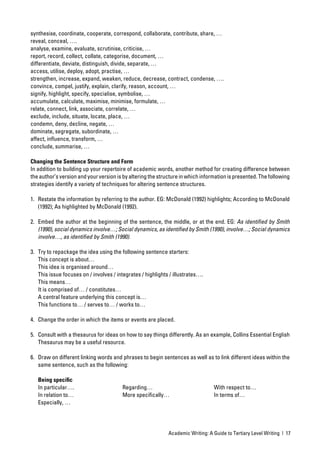 synthesise, coordinate, cooperate, correspond, collaborate, contribute, share, …
reveal, conceal, ….
analyse, examine, evaluate, scrutinise, criticise, …
report, record, collect, collate, categorise, document, …
differentiate, deviate, distinguish, divide, separate, …
access, utilise, deploy, adopt, practise, …
strengthen, increase, expand, weaken, reduce, decrease, contract, condense, ….
convince, compel, justify, explain, clarify, reason, account, …
signify, highlight, specify, specialise, symbolise, …
accumulate, calculate, maximise, minimise, formulate, …
relate, connect, link, associate, correlate, …
exclude, include, situate, locate, place, …
condemn, deny, decline, negate, …
dominate, segregate, subordinate, …
affect, inﬂuence, transform, …
conclude, summarise, …

Changing the Sentence Structure and Form
In addition to building up your repertoire of academic words, another method for creating difference between
the author’s version and your version is by altering the structure in which information is presented. The following
strategies identify a variety of techniques for altering sentence structures.

1. Restate the information by referring to the author. EG: McDonald (1992) highlights; According to McDonald
   (1992); As highlighted by McDonald (1992).

2. Embed the author at the beginning of the sentence, the middle, or at the end. EG: As identiﬁed by Smith
   (1990), social dynamics involve…; Social dynamics, as identiﬁed by Smith (1990), involve…; Social dynamics
   involve…, as identiﬁed by Smith (1990).

3. Try to repackage the idea using the following sentence starters:
   This concept is about…
   This idea is organised around…
   This issue focuses on / involves / integrates / highlights / illustrates….
   This means…
   It is comprised of… / constitutes…
   A central feature underlying this concept is…
   This functions to… / serves to… / works to…

4. Change the order in which the items or events are placed.

5. Consult with a thesaurus for ideas on how to say things differently. As an example, Collins Essential English
   Thesaurus may be a useful resource.

6. Draw on different linking words and phrases to begin sentences as well as to link different ideas within the
   same sentence, such as the following:

   Being speciﬁc
   In particular….                       Regarding…                              With respect to…
   In relation to…                       More speciﬁcally…                       In terms of…
   Especially, …




                                                             Academic Writing: A Guide to Tertiary Level Writing | 17
 