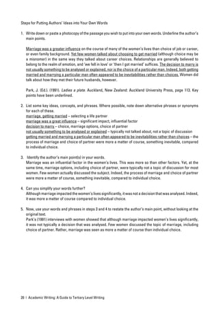 Steps for Putting Authors’ Ideas into Your Own Words

1. Write down or paste a photocopy of the passage you wish to put into your own words. Underline the author’s
   main points.

   Marriage was a greater inﬂuence on the course of many of the women’s lives than choice of job or career,
   or even family background. Yet few women talked about choosing to get married (although choice may be
   a misnomer) in the same way they talked about career choices. Relationships are generally believed to
   belong to the realm of emotion, and ‘we fell in love’ or ‘then I got married’ sufﬁces. The decision to marry is
   not usually something to be analysed or explained, nor is the choice of a particular man. Indeed, both getting
   married and marrying a particular man often appeared to be inevitabilities rather than choices. Women did
   talk about how they met their future husbands, however.

   Park, J. (Ed.). (1991). Ladies a plate. Auckland, New Zealand: Auckland University Press, page 113. Key
   points have been underlined.

2. List some key ideas, concepts, and phrases. Where possible, note down alternative phrases or synonyms
   for each of these.
   marriage, getting married – selecting a life partner
   marriage was a great inﬂuence – signiﬁcant impact, inﬂuential factor
   decision to marry – choice, marriage options, choice of partner
   not usually something to be analysed or explained – typically not talked about, not a topic of discussion
   getting married and marrying a particular man often appeared to be inevitabilities rather than choices – the
   process of marriage and choice of partner were more a matter of course, something inevitable, compared
   to individual choice.

3. Identify the author’s main point(s) in your words.
   Marriage was an inﬂuential factor in the women’s lives. This was more so than other factors. Yet, at the
   same time, marriage options, including choice of partner, were typically not a topic of discussion for most
   women. Few women actually discussed the subject. Indeed, the process of marriage and choice of partner
   were more a matter of course, something inevitable, compared to individual choice.

4. Can you simplify your words further?
   Although marriage impacted the women’s lives signiﬁcantly, it was not a decision that was analysed. Indeed,
   it was more a matter of course compared to individual choice.

5. Now, use your words and phrases in steps 3 and 4 to restate the author’s main point, without looking at the
   original text.
   Park’s (1991) interviews with women showed that although marriage impacted women’s lives signiﬁcantly,
   it was not typically a decision that was analysed. Few women discussed the topic of marriage, including
   choice of partner. Rather, marriage was seen as more a matter of course than individual choice.




20 | Academic Writing: A Guide to Tertiary Level Writing
 