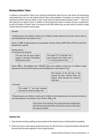 Quoting Authors’ Ideas

In addition to using authors’ ideas in your writing by putting their ideas into your own words, via summarising
and paraphrasing, you can also embed authors’ ideas using quotations. A quotation is an exact copy of the
words that someone else has written or said. These words are placed within quotation marks “ ”, which are
also referred to as speech marks. In addition to documenting the author’s surname and year of publication,
as with all citations of others’ work in accordance with APA referencing, you also need to include the page
number where the quotation was located.

   Example

   “Computer game use is likely to remain part of children’s media experiences and may well increase as
   new developments in the medium arrive.”

   Durkin, K. (1995). Computer games on young people: A review. Sydney, NSW: Ofﬁce of Film and Literature
   Classiﬁcation, page 70.

   Quoting authors
   In the body of the sentence
         The year and the page number                  The capital “C” in “Computer” has
         appear in brackets, immediately               been replaced with a lower case
         following the author.                         “c” to suit the sentence form.


   Durkin (1995, p. 70) highlights that “computer game use is likely to remain part of children’s media
   experiences and may well increase as new developments in the medium arrive.”

                                                              The location of the full stop in the
                                                              original has been retained within the
                                                              speech marks because the sentence
                                                              ends here.

   In brackets

              The capital “C” has been retained
              because the sentence begins here.

   “Computer game use is likely to remain part of children’s media experiences and may well increase as
   new developments in the medium arrive” (Durkin, 1995, p. 70).

                                   The location of the full stop in the original has been repositioned
                                   after the bracketed information because the sentence ends after
                                   the reference details.



Quotation Tips

1. Type the exact wording, spelling, and punctuation of the original source, including American spelling.

2. If there are errors in the original, put the Latin word ‘sic’ after the errors in square brackets to indicate that
   this was how the words appeared in their original location.

                                                              Academic Writing: A Guide to Tertiary Level Writing | 21
 