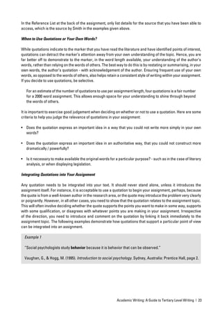 In the Reference List at the back of the assignment, only list details for the source that you have been able to
access, which is the source by Smith in the examples given above.

When to Use Quotations or Your Own Words?

While quotations indicate to the marker that you have read the literature and have identiﬁed points of interest,
quotations can detract the marker’s attention away from your own understanding of the topic. Hence, you are
far better off to demonstrate to the marker, in the word length available, your understanding of the author’s
words, rather than relying on the words of others. The best way to do this is by restating or summarising, in your
own words, the author’s quotation - with acknowledgement of the author. Ensuring frequent use of your own
words, as opposed to the words of others, also helps retain a consistent style of writing within your assignment.
If you decide to use quotations, be selective.

   For an estimate of the number of quotations to use per assignment length, four quotations is a fair number
   for a 2000 word assignment. This allows enough space for your understanding to shine through beyond
   the words of others.

It is important to exercise good judgement when deciding on whether or not to use a quotation. Here are some
criteria to help you judge the relevance of quotations in your assignment:

• Does the quotation express an important idea in a way that you could not write more simply in your own
  words?

• Does the quotation express an important idea in an authoritative way, that you could not construct more
  dramatically / powerfully?

• Is it necessary to make available the original words for a particular purpose? - such as in the case of literary
  analysis, or when displaying legislation.

Integrating Quotations into Your Assignment

Any quotation needs to be integrated into your text. It should never stand alone, unless it introduces the
assignment itself. For instance, it is acceptable to use a quotation to begin your assignment, perhaps, because
the quote is from a well-known author in the research area, or the quote may introduce the problem very clearly
or poignantly. However, in all other cases, you need to show that the quotation relates to the assignment topic.
This will often involve deciding whether the quote supports the points you want to make in some way, supports
with some qualiﬁcation, or disagrees with whatever points you are making in your assignment. Irrespective
of the direction, you need to introduce and comment on the quotation by linking it back immediately to the
assignment topic. The following examples demonstrate how quotations that support a particular point of view
can be integrated into an assignment.

  Example 1

  “Social psychologists study behavior because it is behavior that can be observed.”

  Vaughan, G., & Hogg, M. (1995). Introduction to social psychology. Sydney, Australia: Prentice Hall, page 2.




                                                            Academic Writing: A Guide to Tertiary Level Writing | 23
 