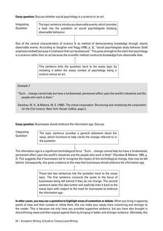 Essay question: Discuss whether social psychology is a science or an art.

Integrating         The topic sentence introduces observable events, which provides
Quotation           a lead into the quotation on social psychologists studying
                    observable behaviour.


One of the central characteristics of science is its method of demonstrating knowledge through clearly
observable events. According to Vaughan and Hogg (1995, p. 2), “social psychologists study behavior [bold
emphasis omitted] because it is behavior that can be observed.” This gives strength to the claim that psychology
is a science rather than an art because the scientiﬁc method constructs knowledge from observable data.


                     This sentence links the quotation back to the essay topic by
                     including it within the essay context of psychology being a
                     science versus an art.


 Example 2

 “Such…change cannot help but have a fundamental, permanent effect upon the world’s industries and the
    people who work in them.”

 Davidow, W. H., & Malone, M. S. (1992). The virtual corporation: Structuring and revitalizing the corporation
   for the 21st century. New York: Harper Collins, page 2.




Essay question: Businesses should embrace the information age. Discuss.

Integrating          The topic sentence provides a general statement about the
Quotation            issue, which functions to help clarify the change referred to in
                     the quotation.


The information age is a signiﬁcant technological force. “Such…change cannot help but have a fundamental,
permanent effect upon the world’s industries and the people who work in them” (Davidow & Malone, 1992, p.
2). This suggests that if businesses fail to recognise the impact of this technological change, they may be left
behind. Consequently, this gives credence to the view that businesses should embrace the information age.


                     These last two sentences link the quotation back to the essay
                     topic. The ﬁrst sentence connects the quote to the focus of
                     businesses being left behind if they do not change. The second
                     sentence takes this idea further and explicitly links it back to the
                     essay topic with respect to the need for businesses to embrace
                     the information age.

In other cases, you may use a quotation to highlight areas of contention or debate. When you bring in opposing
points of view and then contest or refute them, this can make your essay more convincing and stronger to
the reader. This is because not only have you provided supportive evidence, but you have also brought in
disconﬁrming views and then argued against them by bringing in better and stronger evidence. Ultimately, this

24 | Academic Writing: A Guide to Tertiary Level Writing
 