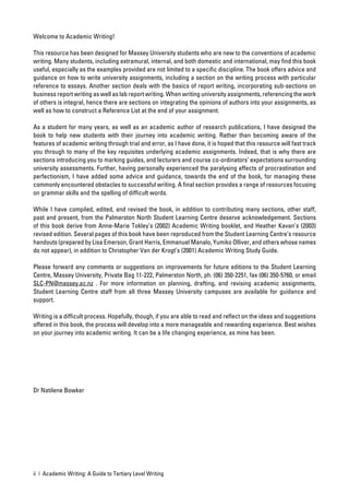 Welcome to Academic Writing!

This resource has been designed for Massey University students who are new to the conventions of academic
writing. Many students, including extramural, internal, and both domestic and international, may ﬁnd this book
useful, especially as the examples provided are not limited to a speciﬁc discipline. The book offers advice and
guidance on how to write university assignments, including a section on the writing process with particular
reference to essays. Another section deals with the basics of report writing, incorporating sub-sections on
business report writing as well as lab report writing. When writing university assignments, referencing the work
of others is integral, hence there are sections on integrating the opinions of authors into your assignments, as
well as how to construct a Reference List at the end of your assignment.

As a student for many years, as well as an academic author of research publications, I have designed the
book to help new students with their journey into academic writing. Rather than becoming aware of the
features of academic writing through trial and error, as I have done, it is hoped that this resource will fast track
you through to many of the key requisites underlying academic assignments. Indeed, that is why there are
sections introducing you to marking guides, and lecturers and course co-ordinators’ expectations surrounding
university assessments. Further, having personally experienced the paralysing effects of procrastination and
perfectionism, I have added some advice and guidance, towards the end of the book, for managing these
commonly encountered obstacles to successful writing. A ﬁnal section provides a range of resources focusing
on grammar skills and the spelling of difﬁcult words.

While I have compiled, edited, and revised the book, in addition to contributing many sections, other staff,
past and present, from the Palmerston North Student Learning Centre deserve acknowledgement. Sections
of this book derive from Anne-Marie Tokley’s (2002) Academic Writing booklet, and Heather Kavan’s (2003)
revised edition. Several pages of this book have been reproduced from the Student Learning Centre’s resource
handouts (prepared by Lisa Emerson, Grant Harris, Emmanuel Manalo, Yumiko Olliver, and others whose names
do not appear), in addition to Christopher Van der Krogt’s (2001) Academic Writing Study Guide.

Please forward any comments or suggestions on improvements for future editions to the Student Learning
Centre, Massey University, Private Bag 11-222, Palmerston North, ph. (06) 350-2251, fax (06) 350-5760, or email
SLC-PN@massey.ac.nz . For more information on planning, drafting, and revising academic assignments,
Student Learning Centre staff from all three Massey University campuses are available for guidance and
support.

Writing is a difﬁcult process. Hopefully, though, if you are able to read and reﬂect on the ideas and suggestions
offered in this book, the process will develop into a more manageable and rewarding experience. Best wishes
on your journey into academic writing. It can be a life changing experience, as mine has been.




Dr Natilene Bowker




ii | Academic Writing: A Guide to Tertiary Level Writing
 