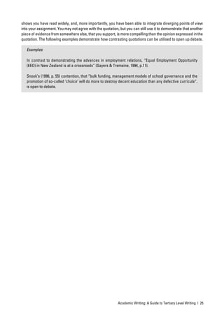 shows you have read widely, and, more importantly, you have been able to integrate diverging points of view
into your assignment. You may not agree with the quotation, but you can still use it to demonstrate that another
piece of evidence from somewhere else, that you support, is more compelling than the opinion expressed in the
quotation. The following examples demonstrate how contrasting quotations can be utilised to open up debate.

   Examples

   In contrast to demonstrating the advances in employment relations, “Equal Employment Opportunity
   (EEO) in New Zealand is at a crossroads” (Sayers & Tremaine, 1994, p.11).

   Snook’s (1996, p. 55) contention, that “bulk funding, management models of school governance and the
   promotion of so-called ‘choice’ will do more to destroy decent education than any defective curricula”,
   is open to debate.




                                                           Academic Writing: A Guide to Tertiary Level Writing | 25
 