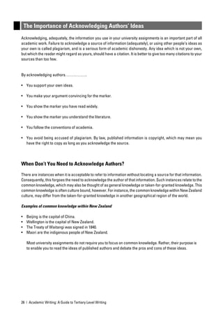The Importance of Acknowledging Authors’ Ideas
Acknowledging, adequately, the information you use in your university assignments is an important part of all
academic work. Failure to acknowledge a source of information (adequately), or using other people’s ideas as
your own is called plagiarism, and is a serious form of academic dishonesty. Any idea which is not your own,
but which the reader might regard as yours, should have a citation. It is better to give too many citations to your
sources than too few.


By acknowledging authors…………….

• You support your own ideas.

• You make your argument convincing for the marker.

• You show the marker you have read widely.

• You show the marker you understand the literature.

• You follow the conventions of academia.

• You avoid being accused of plagiarism. By law, published information is copyright, which may mean you
  have the right to copy as long as you acknowledge the source.




When Don’t You Need to Acknowledge Authors?

There are instances when it is acceptable to refer to information without locating a source for that information.
Consequently, this forgoes the need to acknowledge the author of that information. Such instances relate to the
common knowledge, which may also be thought of as general knowledge or taken-for-granted knowledge. This
common knowledge is often culture bound, however. For instance, the common knowledge within New Zealand
culture, may differ from the taken-for-granted knowledge in another geographical region of the world.

Examples of common knowledge within New Zealand

•    Beijing is the capital of China.
•    Wellington is the capital of New Zealand.
•    The Treaty of Waitangi was signed in 1840.
•    Maori are the indigenous people of New Zealand.

     Most university assignments do not require you to focus on common knowledge. Rather, their purpose is
     to enable you to read the ideas of published authors and debate the pros and cons of these ideas.




26 | Academic Writing: A Guide to Tertiary Level Writing
 