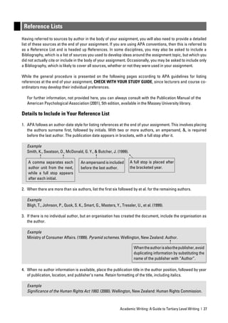 Reference Lists
Having referred to sources by author in the body of your assignment, you will also need to provide a detailed
list of these sources at the end of your assignment. If you are using APA conventions, then this is referred to
as a Reference List and is headed up References. In some disciplines, you may also be asked to include a
Bibliography, which is a list of sources you used to develop ideas around the assignment topic, but which you
did not actually cite or include in the body of your assignment. Occasionally, you may be asked to include only
a Bibliography, which is likely to cover all sources, whether or not they were used in your assignment.

While the general procedure is presented on the following pages according to APA guidelines for listing
references at the end of your assignment, CHECK WITH YOUR STUDY GUIDE, since lecturers and course co-
ordinators may develop their individual preferences.

   For further information, not provided here, you can always consult with the Publication Manual of the
   American Psychological Association (2001), 5th edition, available in the Massey University library.

Details to Include in Your Reference List

1. APA follows an author-date style for listing references at the end of your assignment. This involves placing
   the authors surname ﬁrst, followed by initials. With two or more authors, an ampersand, &, is required
   before the last author. The publication date appears in brackets, with a full stop after it.

   Example
   Smith, K., Swatson, D., McDonald, G. Y., & Butcher, J. (1999).

   A comma separates each             An ampersand is included        A full stop is placed after
   author unit from the next,         before the last author.         the bracketed year.
   while a full stop appears
   after each initial.

2. When there are more than six authors, list the ﬁrst six followed by et al. for the remaining authors.

   Example
   Bligh, T., Johnson, P., Quok, S. K., Smart, G., Masters, Y., Tressler, U., et al. (1999).

3. If there is no individual author, but an organisation has created the document, include the organisation as
   the author.

   Example
   Ministry of Consumer Affairs. (1999). Pyramid schemes. Wellington, New Zealand: Author.

                                                                        When the author is also the publisher, avoid
                                                                        duplicating information by substituting the
                                                                        name of the publisher with “Author”.

4. When no author information is available, place the publication title in the author position, followed by year
   of publication, location, and publisher’s name. Retain formatting of the title, including italics.

   Example
   Signiﬁcance of the Human Rights Act 1993. (2000). Wellington, New Zealand: Human Rights Commission.



                                                               Academic Writing: A Guide to Tertiary Level Writing | 27
 