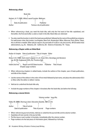 Referencing a Book

                       Book title

Herbert, A. P. (1935). What a word! London: Methuen.

         Date of publication                   Publisher
Author                              Famous city of publication


• When referencing a book, you need the book title, with only the ﬁrst word of the title capitalised, and
  thereafter, the ﬁrst word after a colon or dash in the title. Book titles are italicised.

• You also need the location in which the book was published, followed by the name of the publishing company.
  For well known cities, like London, Los Angeles, New York, Amsterdam, Milan, Moscow, Paris, Rome, Tokyo,
  this is all that is needed. Other places require city and state (if in US) or city and country. All US states have
  abbreviations, e.g. AL - Alabama, CA - California, DC - District of Columbia, TX - Texas.

Referencing a Chapter within an Edited Book

Author of chapter Date of publication Title of chapter Editor

Shaw, G. B. (1963). Saint Joan’s appeal. In L.A. Coser (Ed.), Sociology and literature
  (pp. 45-78). Englewood Cliffs, NJ: Prentice-Hall.

Indent 2nd line      Region and US State location          Publisher   Title of book
                  Chapter page numbers

• When referencing chapters in edited books, include the authors of the chapter, year of book publication,
  and title of the chapter.

• List the names of the editors in the order of ﬁrst initial followed by last name, and place the abbreviation (Ed.)
  or (Eds.) after the editor or editors’ names.

• Italicise (or underline) the book title only.

• Include the page numbers of the chapter in brackets after the book title, but before the full stop.

Referencing a Journal Article

                                               Volume number Issue No.

Velde, M. (2000). Sharing is best. Education Gazette, 79(21), 9-10.

Author               Title of article
         Date of publication          Title of journal      Page numbers

•   When referencing journal articles, italicise or underline the journal title and its volume number.
•   Capitalise all main words in the journal title.
•   Put the issue or part number in brackets, immediately after the volume number.
•   Page numbers are the last piece of information given, followed by a full stop.


28 | Academic Writing: A Guide to Tertiary Level Writing
 