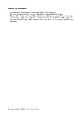 Formatting Your Reference List

• References are in alphabetical order according to the ﬁrst author’s surname.
• With two or more publications by the same author, list the earliest dated publication ﬁrst.
• The second line of each reference (and thereafter) is indented by about 5 spaces. This can be formatted
  automatically by using the “Hanging” feature under “Indentation” within the “Indents and Spacing” section
  within the “Paragraph” option of the “Format” column of the menu bar, found in most Microsoft Word
  programmes.




30 | Academic Writing: A Guide to Tertiary Level Writing
 